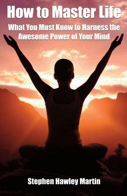 How to Master Life: What You Must Know to Harness the Awesome Power of Your Mind by Stephen Hawley Martin