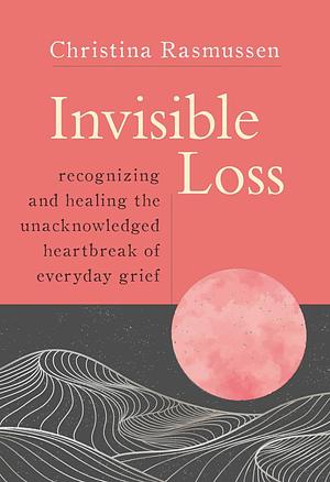 Invisible Loss: Recognizing and Healing the Unacknowledged Heartbreak of Everyday Grief by Christina Rasmussen