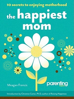 The Happiest Mom: 10 Secrets to Enjoying Motherhood by Meagan Francis