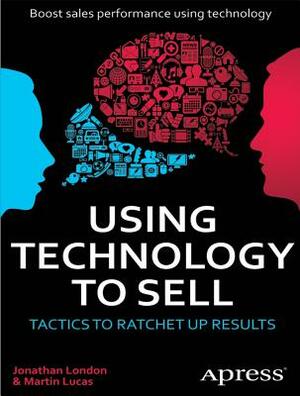 Using Technology to Sell: Tactics to Ratchet Up Results by Jonathan London, Martin Lucas