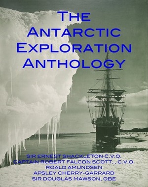 The Antarctic Exploration Anthology: The Personal Accounts of the Great Antarctic Explorers by Apsley Cherry-Garrard, Roald Amundsen, Robert Falcon Scott, Ernest Shackleton, Douglas Mawson