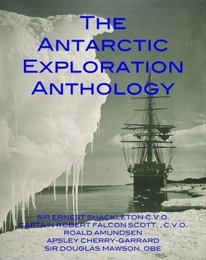 The Antarctic Exploration Anthology: The Personal Accounts of the Great Antarctic Explorers by Ernest Shackleton, Roald Amundsen, Apsley Cherry-Garrard, Robert Falcon Scott, Douglas Mawson