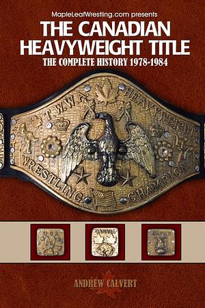 The Canadian Heavyweight Title: The Complete History 1978-1984 by Andrew Calvert