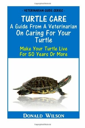 Turtle Care : A Guide From A Veterinarian On Caring For Your Turtle: Make Your Turtle Live For 50 Years Or More by Donald Wilson