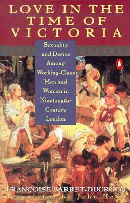 Love in the Time of Victoria: Sexuality and Desire Among Working-Class Men and Women in 19th Century London by Francoise Barret-Ducrocq
