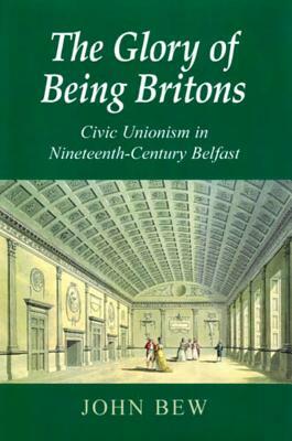 The Glory of Being Britons: Civic Unionism in Nineteenth-Century Belfast by John Bew
