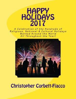 Happy Holidays 2017: A Complete Guide to and Explanation of the Hundreds of Religious, National and Cultural Holidays Celebrated All Around by Christopher Corbett-Fiacco