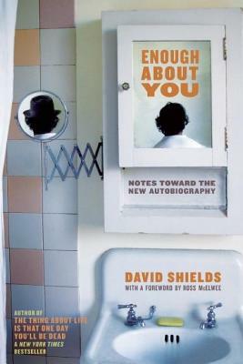 Enough about You: Notes Toward the New Autobiography by David Shields