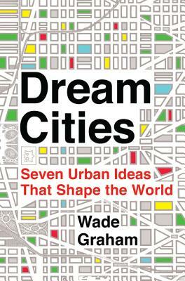Dream Cities: Seven Urban Ideas That Shape the World by Wade Graham