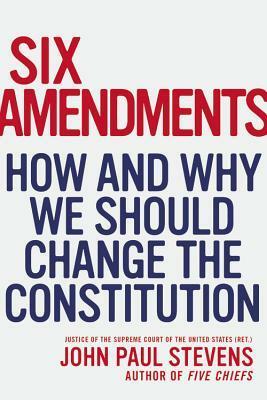 Six Amendments: How and Why We Should Change the Constitution by John Paul Stevens