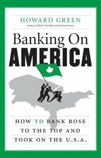 Banking On America: How TD Bank Rose to the Top and Took on the U.S.A. by Howard Green