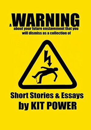 A Warning About Your Future Enslavement That You Will Dismiss as a Collection of Short Fiction and Essays by Kit Power by Kit Power