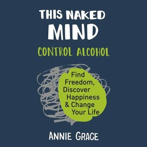 This Naked Mind: Control Alcohol, Find Freedom, Discover Happiness, and Change Your Life by Annie Grace