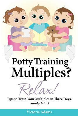 Potty Training Multiples? Relax!: Tips to Guide You Through A Three-Day Potty Training Process, Sanity Intact by Victoria Adams