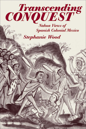 Transcending Conquest: Nahua Views of Spanish Colonial Mexico by Stephanie Gail Wood