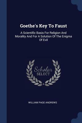 Goethe's Key to Faust: A Scientific Basis for Religion and Morality and for a Solution of the Enigma of Evil by William Page Andrews