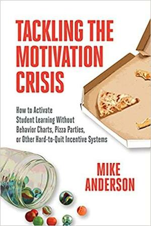 Tackling the Motivation Crisis: How to Activate Student Learning Without Behavior Charts, Pizza Parties, or Other Hard-To-Quit Incentive Systems by Mike Anderson