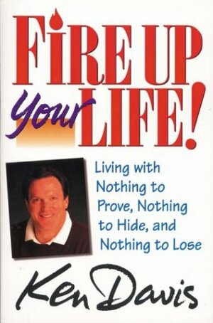 Fire Up Your Life: Living with Nothing to Prove, Nothing to Hide, and Nothing to Lose by Ken Davis