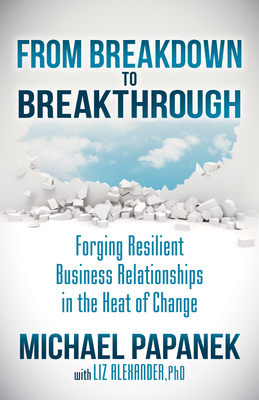 From Breakdown to Breakthrough: Forging Resilient Business Relationships in the Heat of Change by Michael Papanek, Liz Alexander