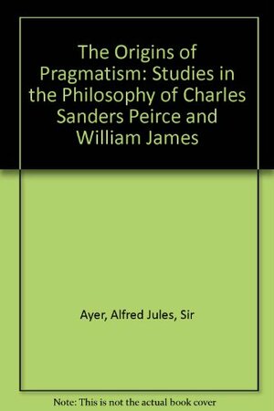 The Origins Of Pragmatism: Studies In The Philosophy Of Charles Sanders Peirce And William James by A.J. Ayer