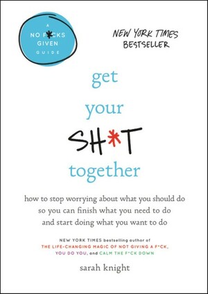 Get Your Sh*t Together: How to Stop Worrying about What You Should Do So You Can Finish What You Need to Do and Start Doing What You Want to Do by Sarah Knight