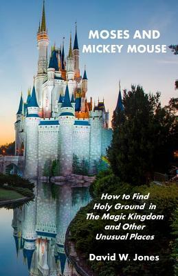 Moses and Mickey Mouse: How to Find Holy Ground in the Magic Kingdom and Other Unusual Places by David W. Jones