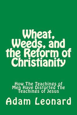Wheat, Weeds, and the Reform of Christianity: How The Teachings of Men Have Distorted The Teachings of Jesus by Adam Leonard