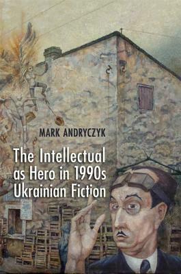 The Intellectual as Hero in 1990s Ukrainian Fiction by Mark Andryczyk
