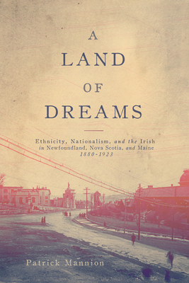 A Land of Dreams: Ethnicity, Nationalism, and the Irish in Newfoundland, Nova Scotia, and Maine, 1880-1923 by Patrick Mannion
