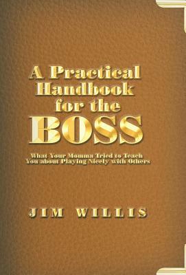 A Practical Handbook for the Boss: What Your Momma Tried to Teach You about Playing Nicely with Others by Jim Willis