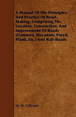 A Manual of the Principles and Practice of Road-Making: Comprising the Location, Consruction, and Improvement of Roads (Common, MacAdam, Paved, Plank, by W. M. Gillespie