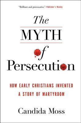 The Myth of Persecution: How Early Christians Invented a Story of Martyrdom by Candida Moss