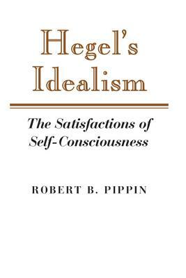 Hegel's Idealism: The Satisfactions of Self-Consciousness by Robert B. Pippin