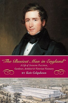 The Busiest Man in England: The Life of Joseph Paxton, Gardener, Architect, and Victorian Visionary by Kate Colquhoun