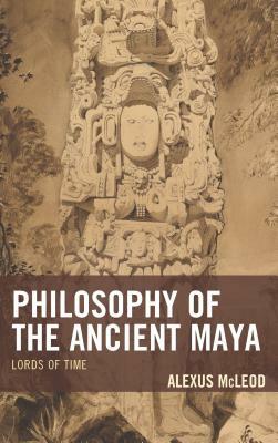 Philosophy of the Ancient Maya: Lords of Time by Alexus McLeod