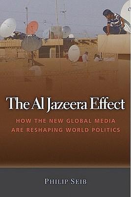 The Al Jazeera Effect: How the New Global Media Are Reshaping World Politics by Philip Seib, Philip Seib