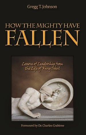 How the Mighty Have Fallen: Lessons of Leadership from the Life of King Saul by Gregg Johnson