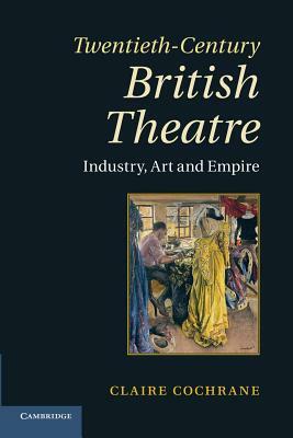 Twentieth-Century British Theatre: Industry, Art and Empire by Claire Cochrane