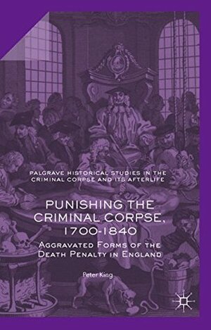 Punishing the Criminal Corpse, 1700-1840: Aggravated Forms of the Death Penalty in England (Palgrave Historical Studies in the Criminal Corpse and its Afterlife) by P. King