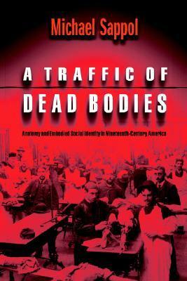 A Traffic of Dead Bodies: Anatomy and Embodied Social Identity in Nineteenth-Century America by Michael Sappol