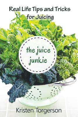 The Juice Junkie: Real Life Tips and Tricks for Juicing by Kristen Torgerson