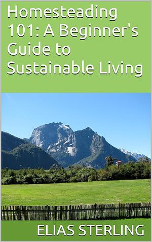 Homesteading 101: A Beginner's Guide to Sustainable Living by Elias Sterling