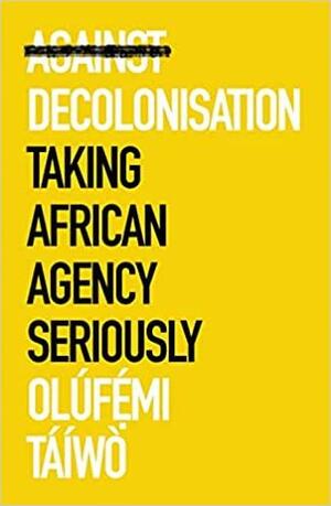 Against Decolonisation: Taking African Agency Seriously by Olúfémi Táíwò