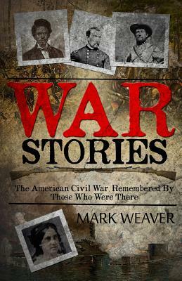 War Stories: The American Civil War, Remembered By Those Who Were There by Mark Weaver