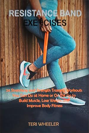 Resistance Band Exercises : 24 Stretching and Strength Training Workouts You Can Do at Home or On the Go to Build Muscle, Lose Weight and Improve Body Fitness by Teri Wheeler