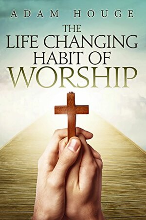 The Life-Changing Habit Of Worship by Adam Houge