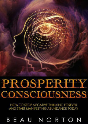 Prosperity Consciousness: How to Stop Negative Thinking Forever and Start Manifesting Abundance Today by Beau Norton