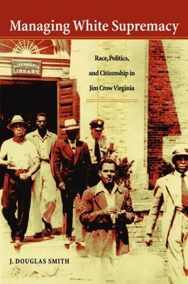 Managing White Supremacy: Race, Politics, and Citizenship in Jim Crow Virginia by J. Douglas Smith