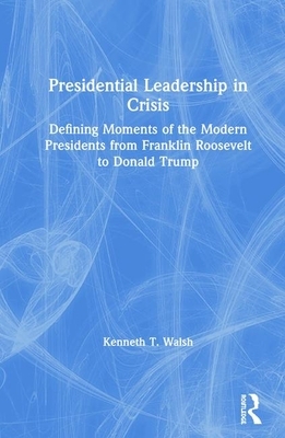 Presidential Leadership in Crisis: Defining Moments of the Modern Presidents from Franklin Roosevelt to Donald Trump by Kenneth T. Walsh