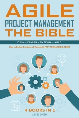 Agile Project Management The Bible: How to Deliver Products of Value with FAST TURNAROUND TIMES: Scrum, Kanban, Lean Six Sigma, Agile. 4 Books in 1 by Mike Smith